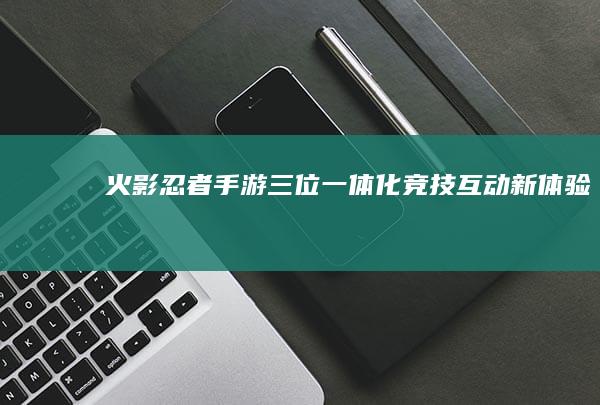 火影忍者手游：三位一体化竞技互动新体验